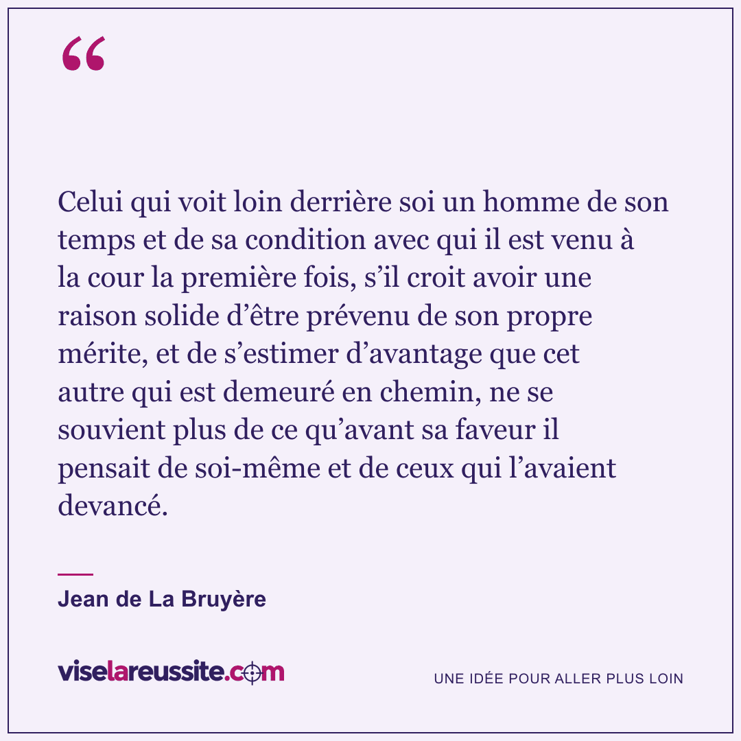 « Celui qui voit loin derrière soi un homme de son temps et de sa condition avec qui il est venu à la cour la première fois, s’il croit avoir une raison solide d’être prévenu de son propre mérite, et de s’estimer d’avantage que cet autre qui est demeuré en chemin, ne se souvient plus de ce qu’avant sa faveur il pensait de soi-même et de ceux qui l’avaient devancé. » — Jean de La Bruyère — Vise la Réussite