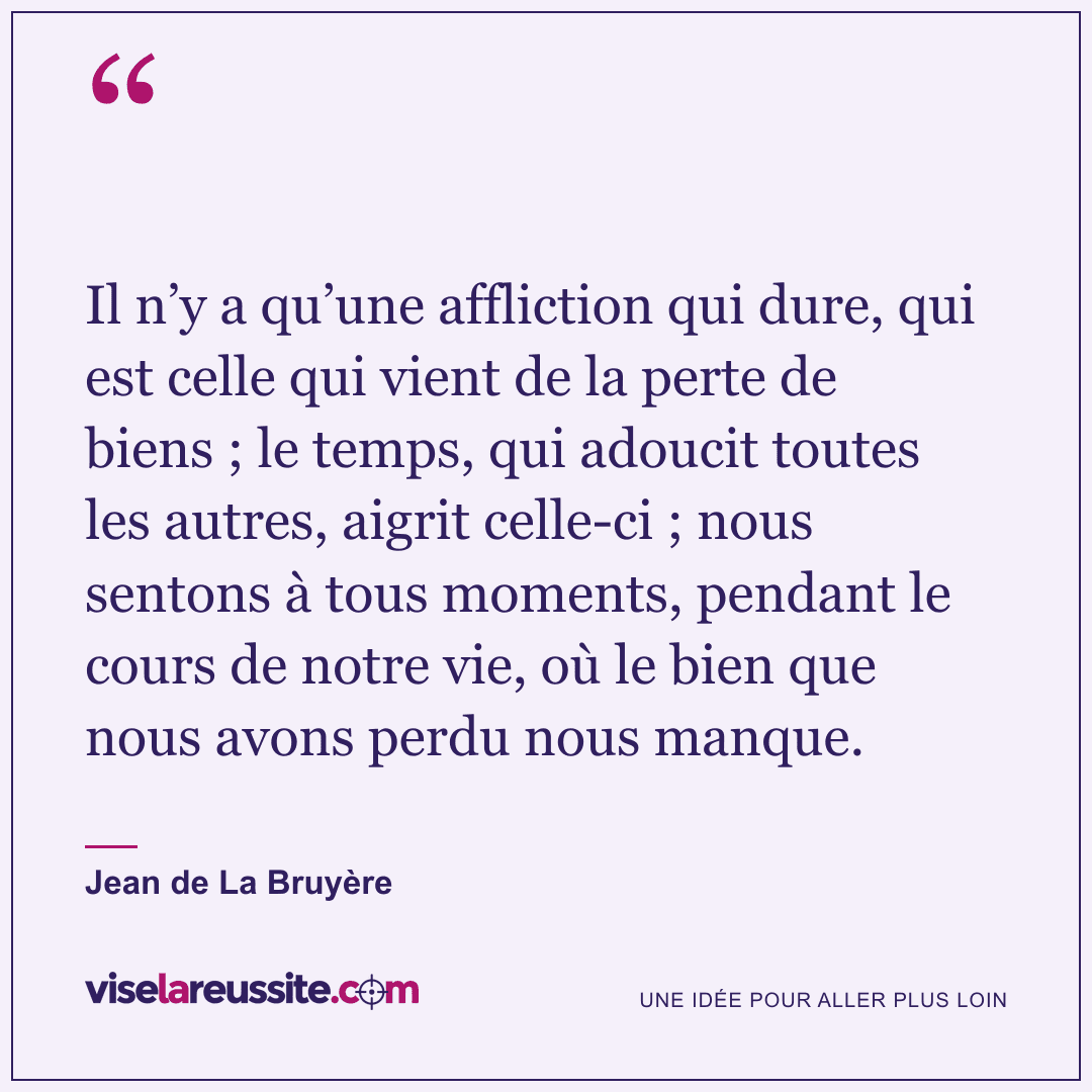 « Il n’y a qu’une affliction qui dure, qui est celle qui vient de la perte de biens ; le temps, qui adoucit toutes les autres, aigrit celle-ci ; nous sentons à tous moments, pendant le cours de notre vie, où le bien que nous avons perdu nous manque. » — Jean de La Bruyère — Vise la Réussite