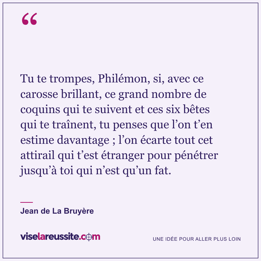 « Tu te trompes, Philémon, si, avec ce carosse brillant, ce grand nombre de coquins qui te suivent et ces six bêtes qui te traînent, tu penses que l’on t’en estime davantage ; l’on écarte tout cet attirail qui t’est étranger pour pénétrer jusqu’à toi qui n’est qu’un fat. » — Jean de La Bruyère — Vise la Réussite