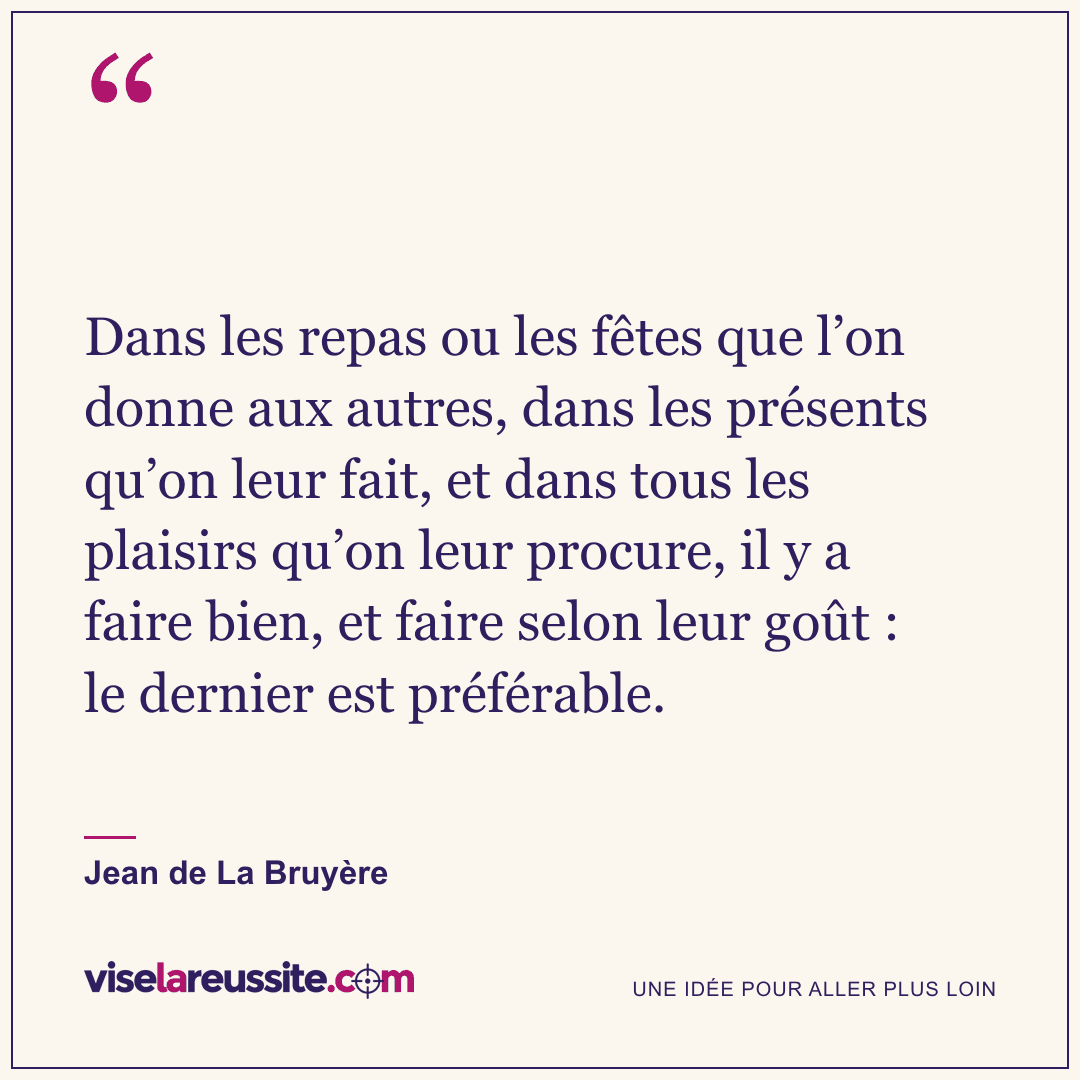 « Dans les repas ou les fêtes que l’on donne aux autres, dans les présents qu’on leur fait, et dans tous les plaisirs qu’on leur procure, il y a faire bien, et faire selon leur goût : le dernier est préférable. » — Jean de La Bruyère — Vise la Réussite