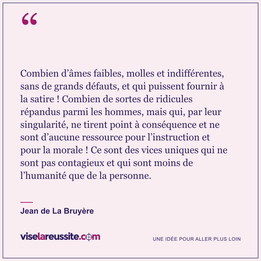 « Combien d’âmes faibles, molles et indifférentes, sans de grands défauts, et qui puissent fournir à la satire ! Combien de sortes de ridicules répandus parmi les hommes, mais qui, par leur singularité, ne tirent point à conséquence et ne sont d’aucune ressource pour l’instruction et pour la morale ! Ce sont des vices uniques qui ne sont pas contagieux et qui sont moins de l’humanité que de la personne. » — Jean de La Bruyère — Vise la Réussite