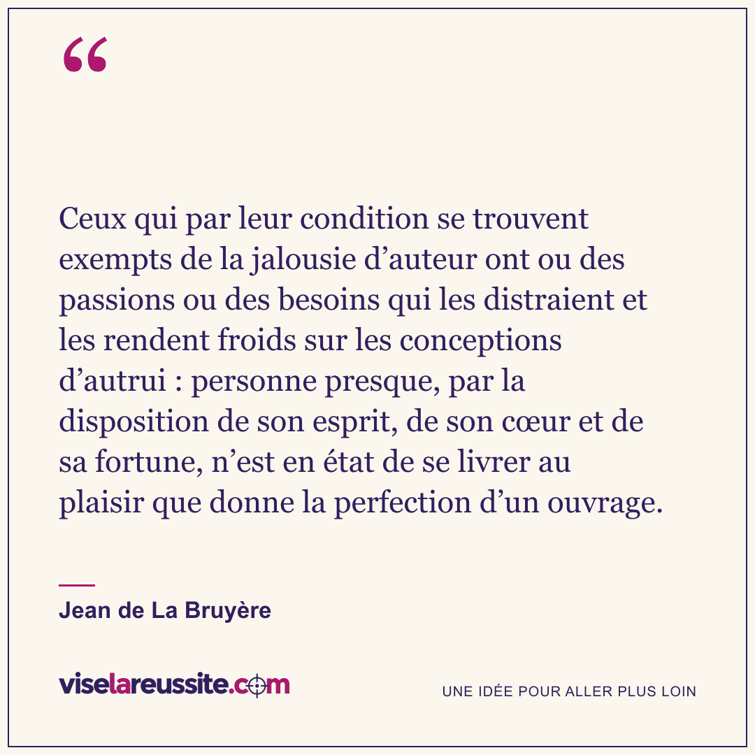 « Ceux qui par leur condition se trouvent exempts de la jalousie d’auteur ont ou des passions ou des besoins qui les distraient et les rendent froids sur les conceptions d’autrui : personne presque, par la disposition de son esprit, de son cœur et de sa fortune, n’est en état de se livrer au plaisir que donne la perfection d’un ouvrage. » — Jean de La Bruyère — Vise la Réussite