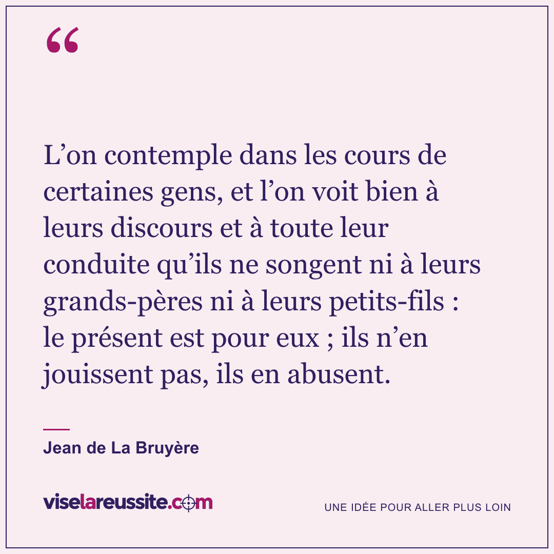 « L’on contemple dans les cours de certaines gens, et l’on voit bien à leurs discours et à toute leur conduite qu’ils ne songent ni à leurs grands-pères ni à leurs petits-fils : le présent est pour eux ; ils n’en jouissent pas, ils en abusent. » — Jean de La Bruyère — Vise la Réussite