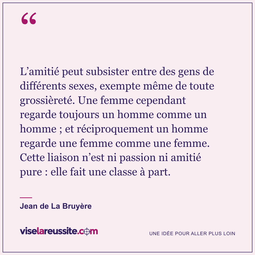 « L’amitié peut subsister entre des gens de différents sexes, exempte même de toute grossièreté. Une femme cependant regarde toujours un homme comme un homme ; et réciproquement un homme regarde une femme comme une femme. Cette liaison n’est ni passion ni amitié pure : elle fait une classe à part. » — Jean de La Bruyère — Vise la Réussite