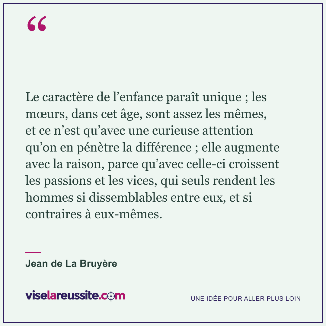 « Le caractère de l’enfance paraît unique ; les mœurs, dans cet âge, sont assez les mêmes, et ce n’est qu’avec une curieuse attention qu’on en pénètre la différence ; elle augmente avec la raison, parce qu’avec celle-ci croissent les passions et les vices, qui seuls rendent les hommes si dissemblables entre eux, et si contraires à eux-mêmes. » — Jean de La Bruyère — Vise la Réussite