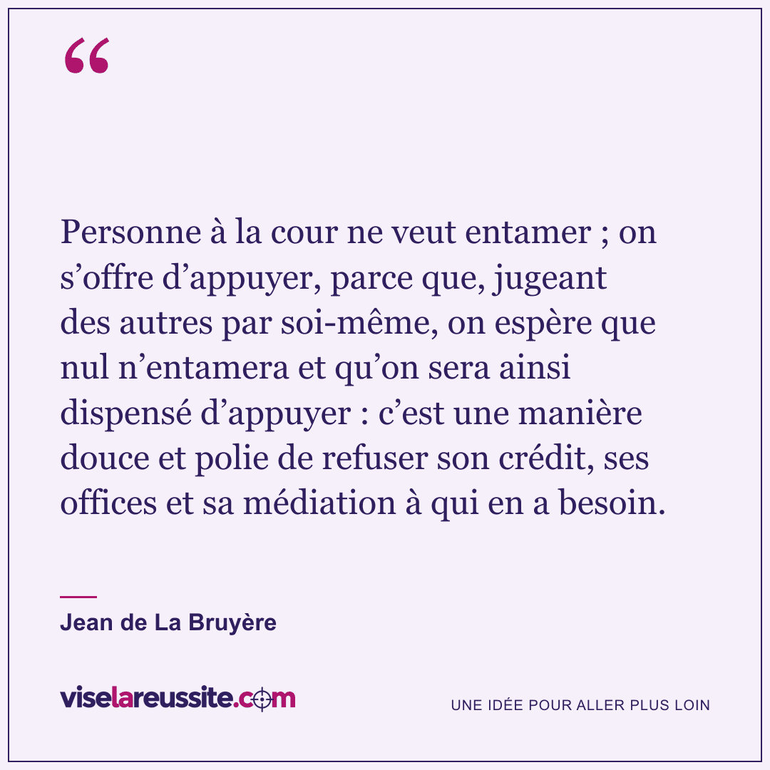 « Personne à la cour ne veut entamer ; on s’offre d’appuyer, parce que, jugeant des autres par soi-même, on espère que nul n’entamera et qu’on sera ainsi dispensé d’appuyer : c’est une manière douce et polie de refuser son crédit, ses offices et sa médiation à qui en a besoin. » — Jean de La Bruyère — Vise la Réussite