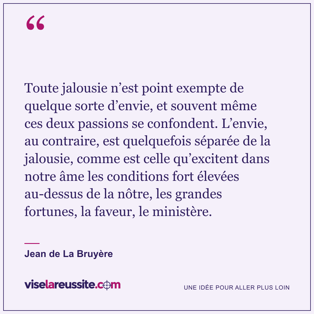 « Toute jalousie n’est point exempte de quelque sorte d’envie, et souvent même ces deux passions se confondent. L’envie, au contraire, est quelquefois séparée de la jalousie, comme est celle qu’excitent dans notre âme les conditions fort élevées au-dessus de la nôtre, les grandes fortunes, la faveur, le ministère. » — Jean de La Bruyère — Vise la Réussite