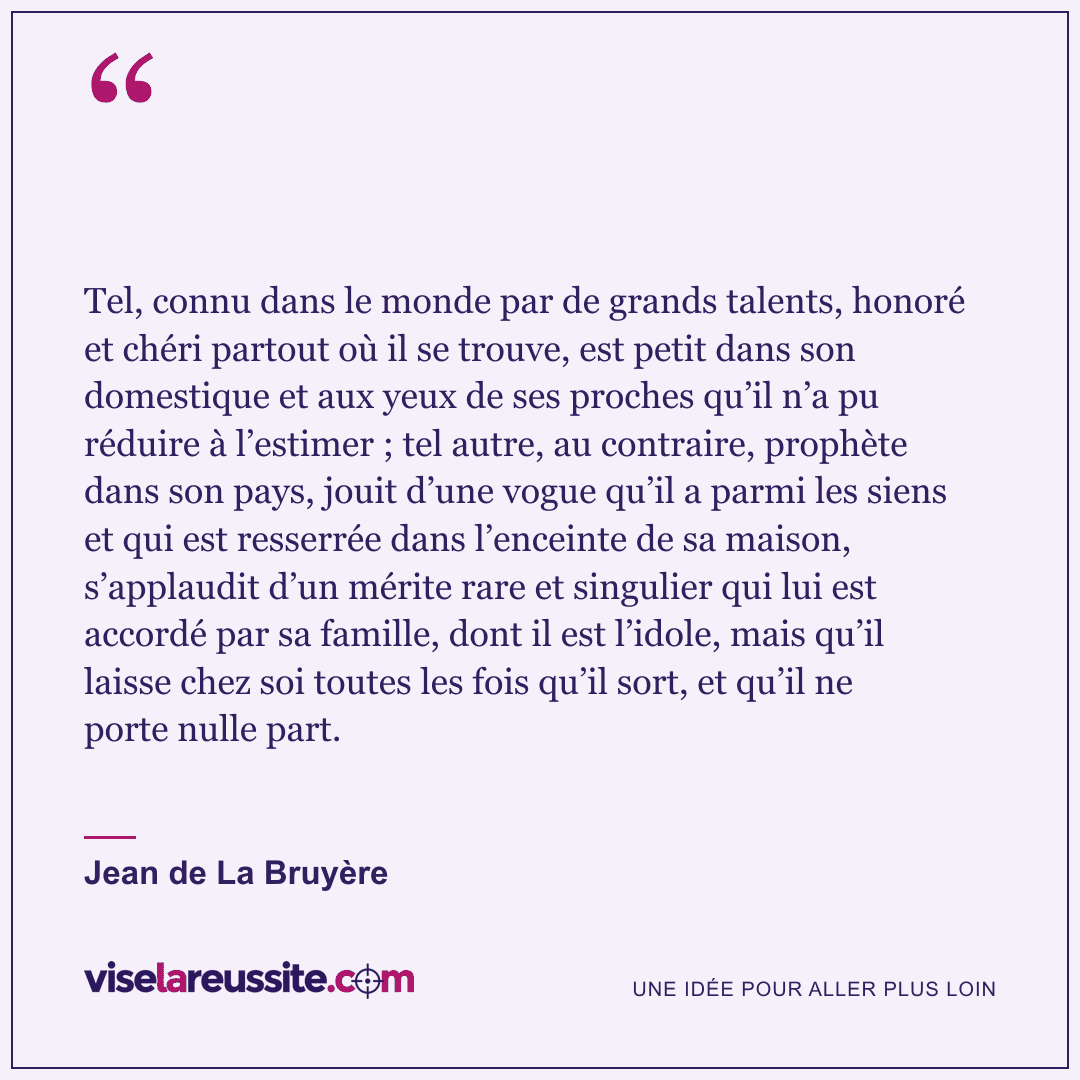« Tel, connu dans le monde par de grands talents, honoré et chéri partout où il se trouve, est petit dans son domestique et aux yeux de ses proches qu’il n’a pu réduire à l’estimer ; tel autre, au contraire, prophète dans son pays, jouit d’une vogue qu’il a parmi les siens et qui est resserrée dans l’enceinte de sa maison, s’applaudit d’un mérite rare et singulier qui lui est accordé par sa famille, dont il est l’idole, mais qu’il laisse chez soi toutes les fois qu’il sort, et qu’il ne porte nulle part. » — Jean de La Bruyère — Vise la Réussite