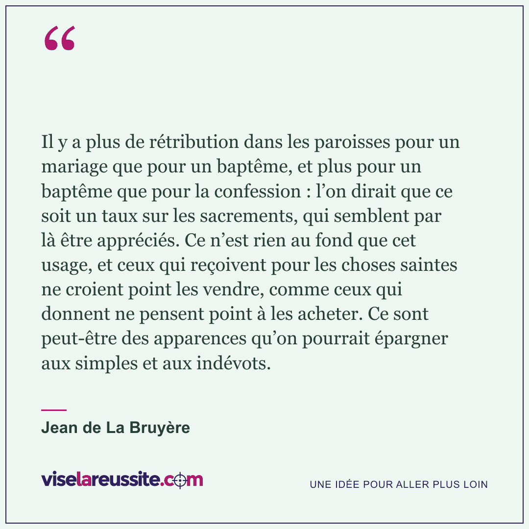 « Il y a plus de rétribution dans les paroisses pour un mariage que pour un baptême, et plus pour un baptême que pour la confession : l’on dirait que ce soit un taux sur les sacrements, qui semblent par là être appréciés. Ce n’est rien au fond que cet usage, et ceux qui reçoivent pour les choses saintes ne croient point les vendre, comme ceux qui donnent ne pensent point à les acheter. Ce sont peut-être des apparences qu’on pourrait épargner aux simples et aux indévots. » — Jean de La Bruyère — Vise la Réussite