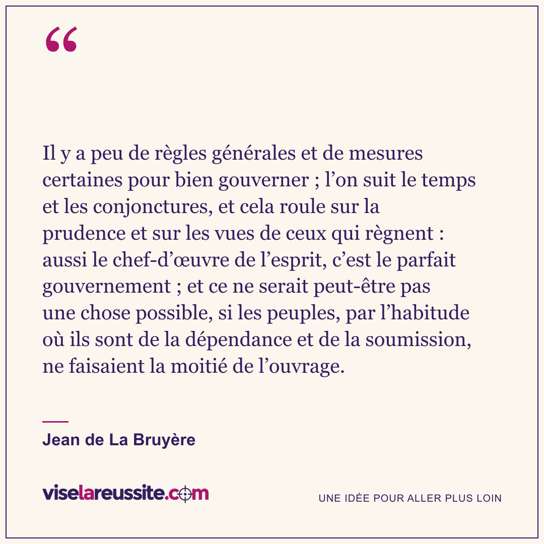 « Il y a peu de règles générales et de mesures certaines pour bien gouverner ; l’on suit le temps et les conjonctures, et cela roule sur la prudence et sur les vues de ceux qui règnent : aussi le chef-d’œuvre de l’esprit, c’est le parfait gouvernement ; et ce ne serait peut-être pas une chose possible, si les peuples, par l’habitude où ils sont de la dépendance et de la soumission, ne faisaient la moitié de l’ouvrage. » — Jean de La Bruyère — Vise la Réussite