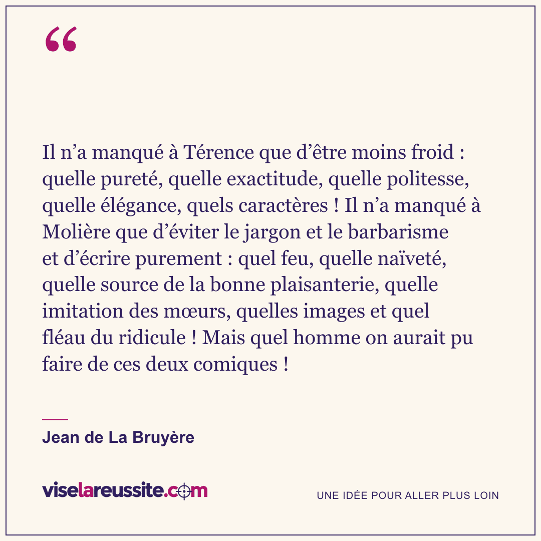« Il n’a manqué à Térence que d’être moins froid : quelle pureté, quelle exactitude, quelle politesse, quelle élégance, quels caractères ! Il n’a manqué à Molière que d’éviter le jargon et le barbarisme et d’écrire purement : quel feu, quelle naïveté, quelle source de la bonne plaisanterie, quelle imitation des mœurs, quelles images et quel fléau du ridicule ! Mais quel homme on aurait pu faire de ces deux comiques ! » — Jean de La Bruyère — Vise la Réussite