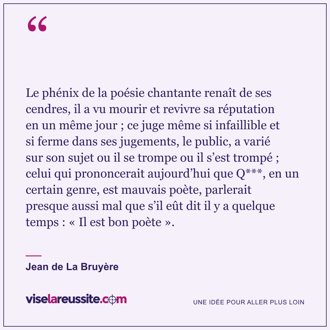 « Le phénix de la poésie chantante renaît de ses cendres, il a vu mourir et revivre sa réputation en un même jour ; ce juge même si infaillible et si ferme dans ses jugements, le public, a varié sur son sujet ou il se trompe ou il s’est trompé ; celui qui prononcerait aujourd’hui que Q***, en un certain genre, est mauvais poète, parlerait presque aussi mal que s’il eût dit il y a quelque temps : « Il est bon poète ». » — Jean de La Bruyère — Vise la Réussite