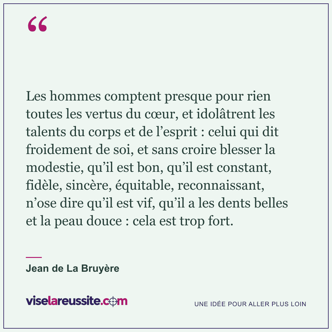 « Les hommes comptent presque pour rien toutes les vertus du cœur, et idolâtrent les talents du corps et de l’esprit : celui qui dit froidement de soi, et sans croire blesser la modestie, qu’il est bon, qu’il est constant, fidèle, sincère, équitable, reconnaissant, n’ose dire qu’il est vif, qu’il a les dents belles et la peau douce : cela est trop fort. » — Jean de La Bruyère — Vise la Réussite