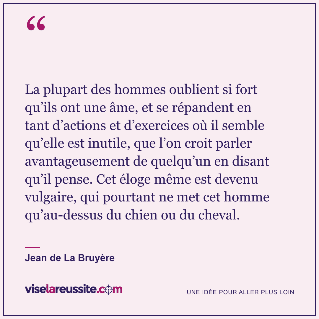 « La plupart des hommes oublient si fort qu’ils ont une âme, et se répandent en tant d’actions et d’exercices où il semble qu’elle est inutile, que l’on croit parler avantageusement de quelqu’un en disant qu’il pense. Cet éloge même est devenu vulgaire, qui pourtant ne met cet homme qu’au-dessus du chien ou du cheval. » — Jean de La Bruyère — Vise la Réussite