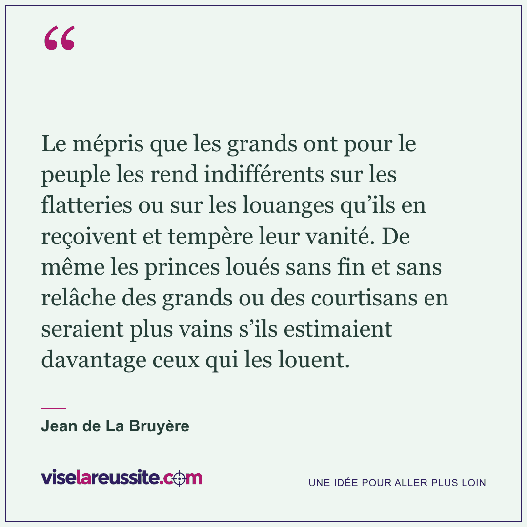 « Le mépris que les grands ont pour le peuple les rend indifférents sur les flatteries ou sur les louanges qu’ils en reçoivent et tempère leur vanité. De même les princes loués sans fin et sans relâche des grands ou des courtisans en seraient plus vains s’ils estimaient davantage ceux qui les louent. » — Jean de La Bruyère — Vise la Réussite