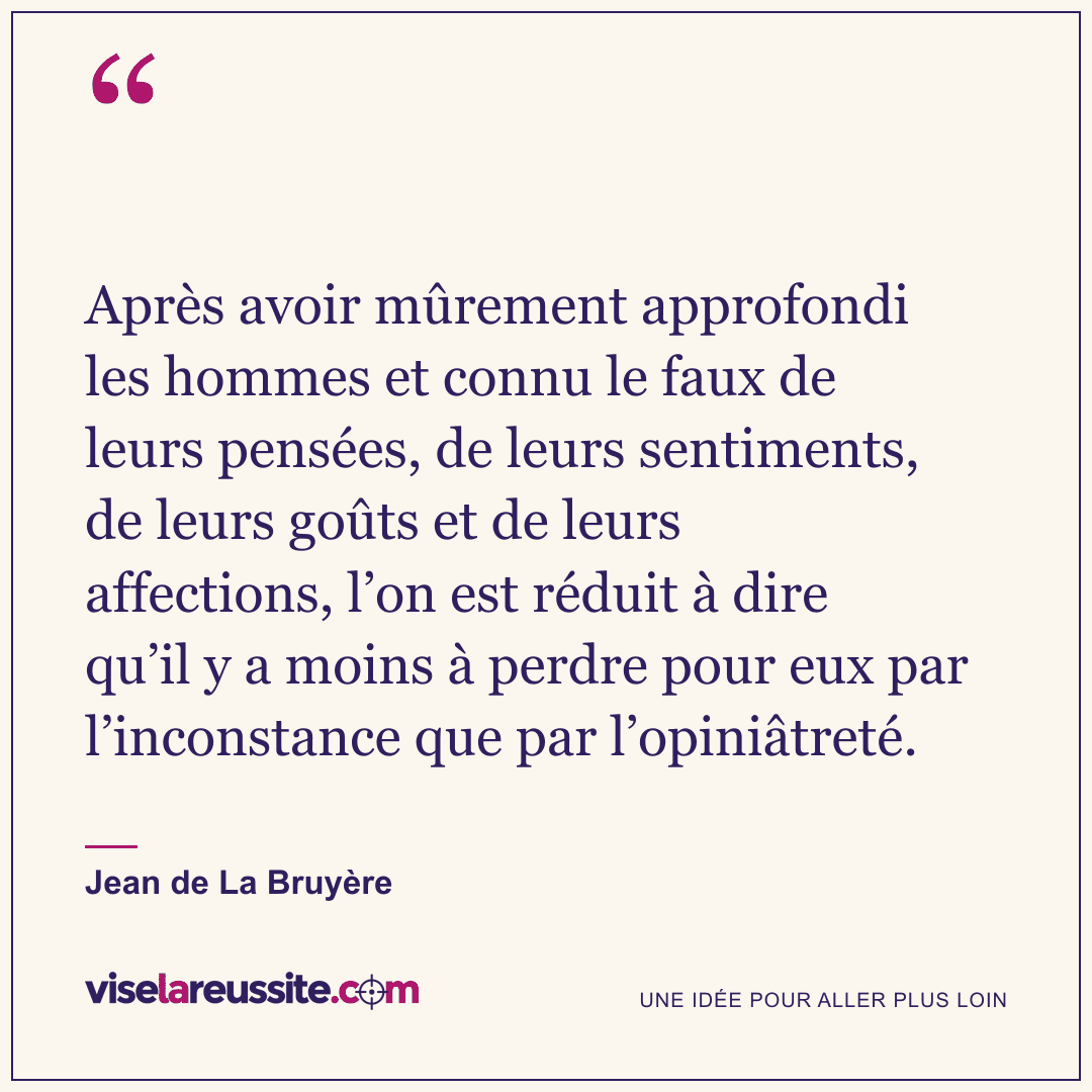 « Après avoir mûrement approfondi les hommes et connu le faux de leurs pensées, de leurs sentiments, de leurs goûts et de leurs affections, l’on est réduit à dire qu’il y a moins à perdre pour eux par l’inconstance que par l’opiniâtreté. » — Jean de La Bruyère — Vise la Réussite