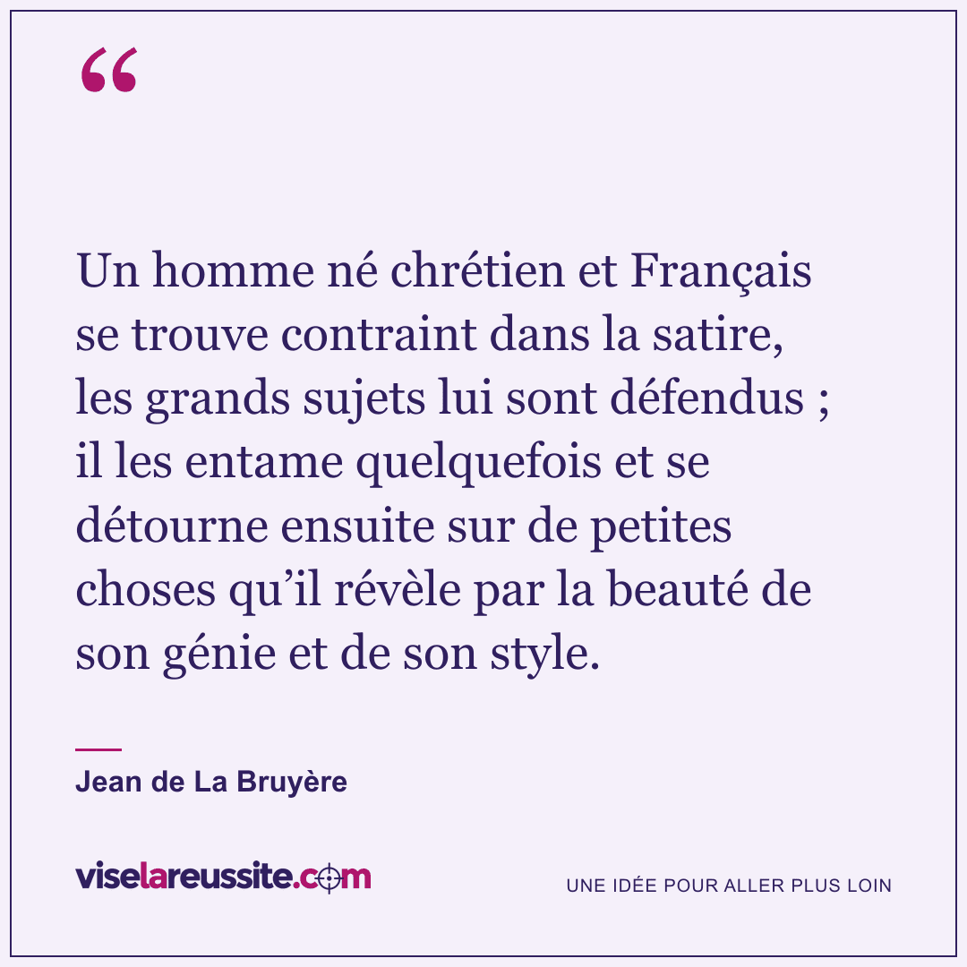 « Un homme né chrétien et Français se trouve contraint dans la satire, les grands sujets lui sont défendus ; il les entame quelquefois et se détourne ensuite sur de petites choses qu’il révèle par la beauté de son génie et de son style. » — Jean de La Bruyère — Vise la Réussite