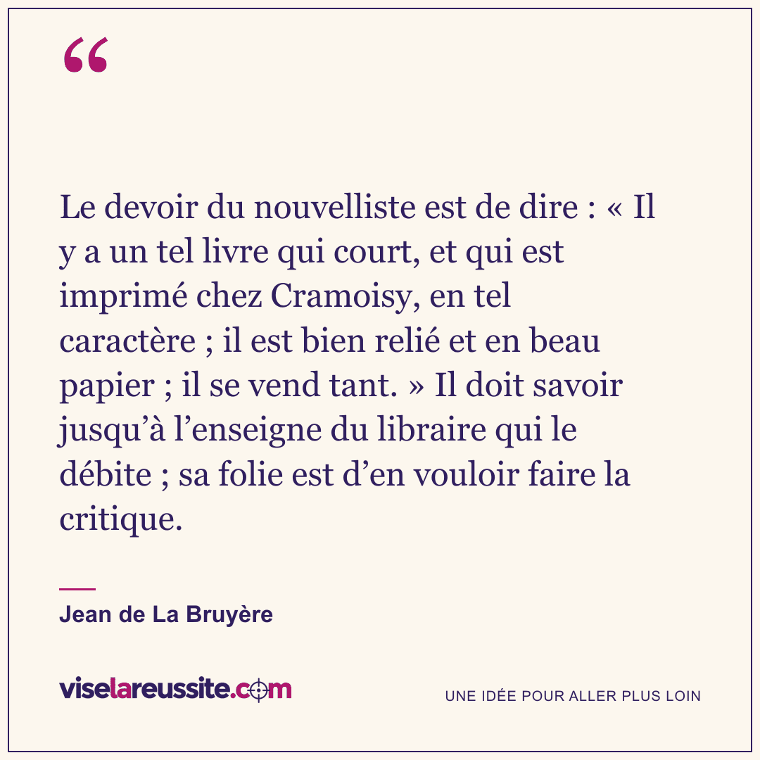 « Le devoir du nouvelliste est de dire : « Il y a un tel livre qui court, et qui est imprimé chez Cramoisy, en tel caractère ; il est bien relié et en beau papier ; il se vend tant. » Il doit savoir jusqu’à l’enseigne du libraire qui le débite ; sa folie est d’en vouloir faire la critique. » — Jean de La Bruyère — Vise la Réussite