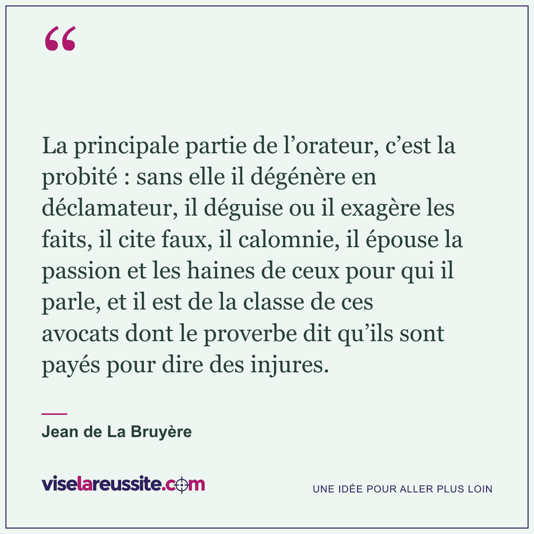 « La principale partie de l’orateur, c’est la probité : sans elle il dégénère en déclamateur, il déguise ou il exagère les faits, il cite faux, il calomnie, il épouse la passion et les haines de ceux pour qui il parle, et il est de la classe de ces avocats dont le proverbe dit qu’ils sont payés pour dire des injures. » — Jean de La Bruyère — Vise la Réussite
