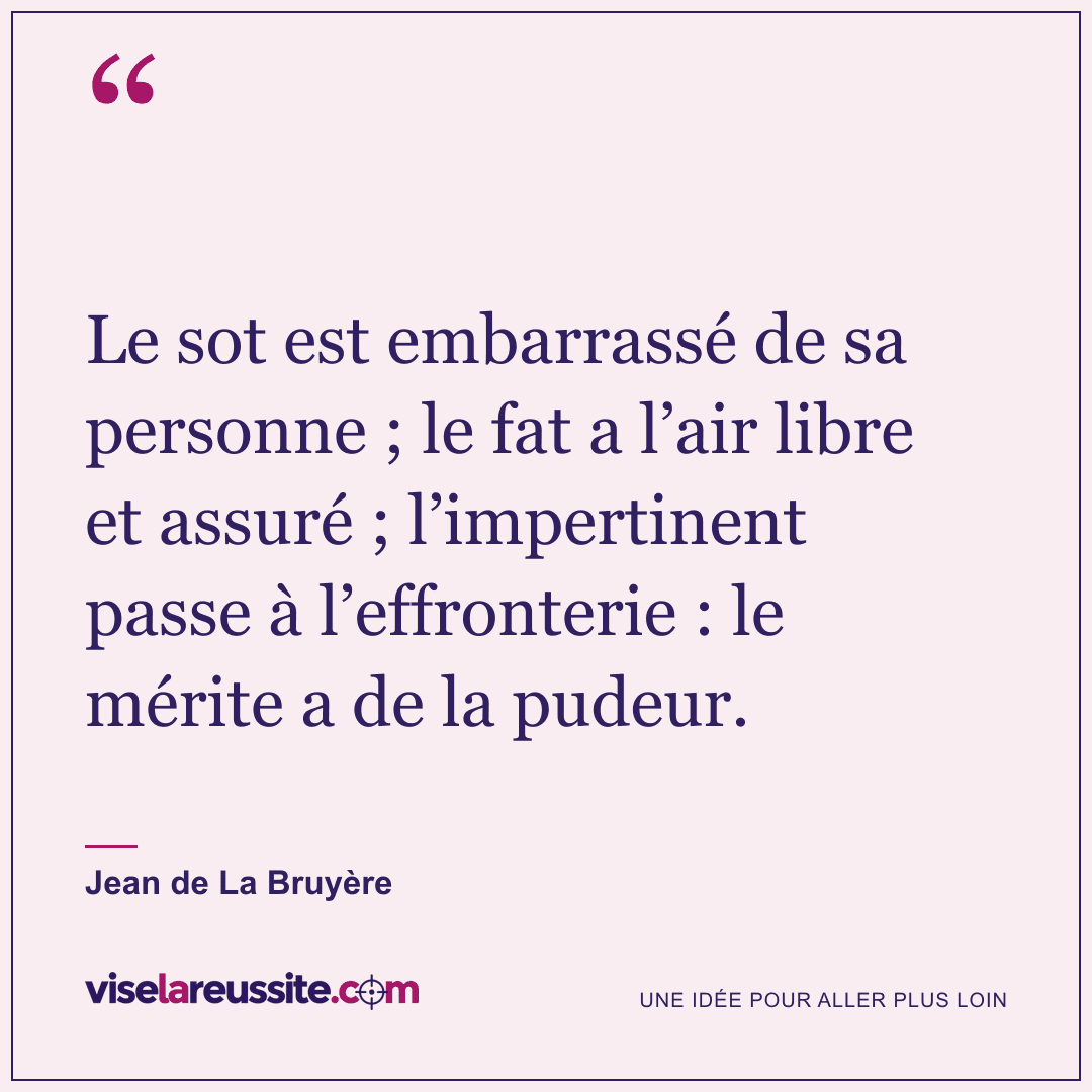 « Le sot est embarrassé de sa personne ; le fat a l’air libre et assuré ; l’impertinent passe à l’effronterie : le mérite a de la pudeur. » — Jean de La Bruyère — Vise la Réussite