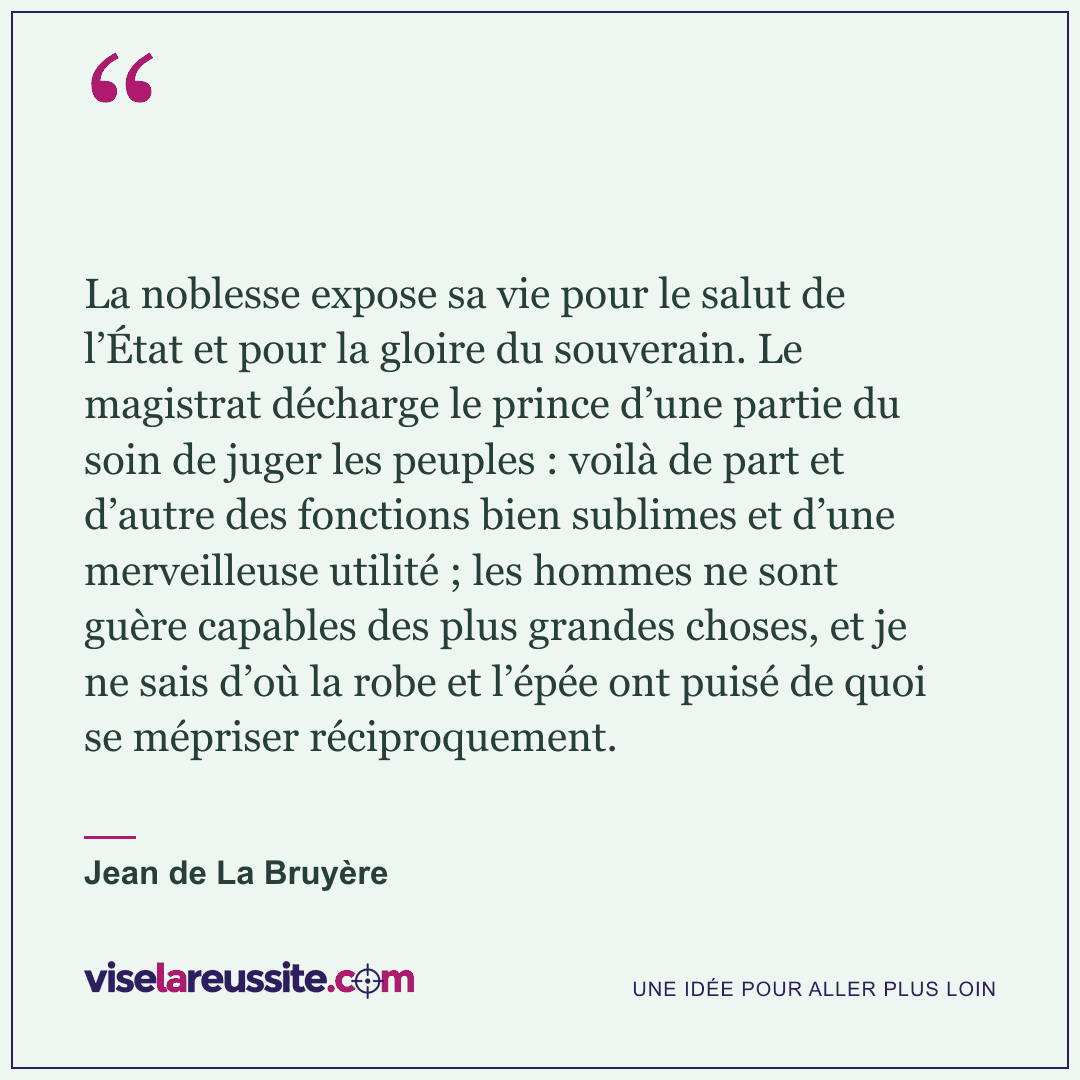 « La noblesse expose sa vie pour le salut de l’État et pour la gloire du souverain. Le magistrat décharge le prince d’une partie du soin de juger les peuples : voilà de part et d’autre des fonctions bien sublimes et d’une merveilleuse utilité ; les hommes ne sont guère capables des plus grandes choses, et je ne sais d’où la robe et l’épée ont puisé de quoi se mépriser réciproquement. » — Jean de La Bruyère — Vise la Réussite