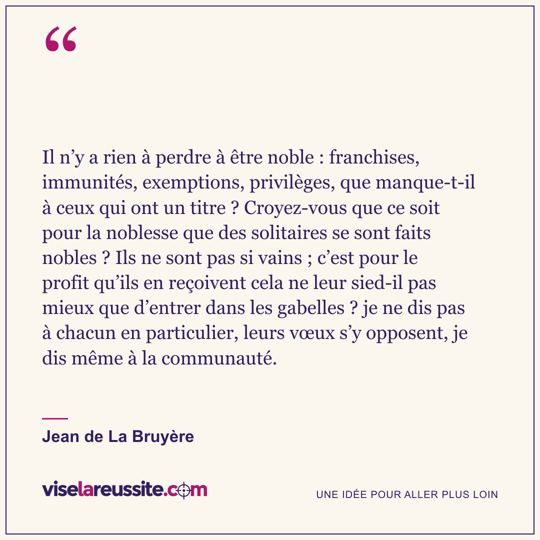 « Il n’y a rien à perdre à être noble : franchises, immunités, exemptions, privilèges, que manque-t-il à ceux qui ont un titre ? Croyez-vous que ce soit pour la noblesse que des solitaires se sont faits nobles ? Ils ne sont pas si vains ; c’est pour le profit qu’ils en reçoivent cela ne leur sied-il pas mieux que d’entrer dans les gabelles ? je ne dis pas à chacun en particulier, leurs vœux s’y opposent, je dis même à la communauté. » — Jean de La Bruyère — Vise la Réussite