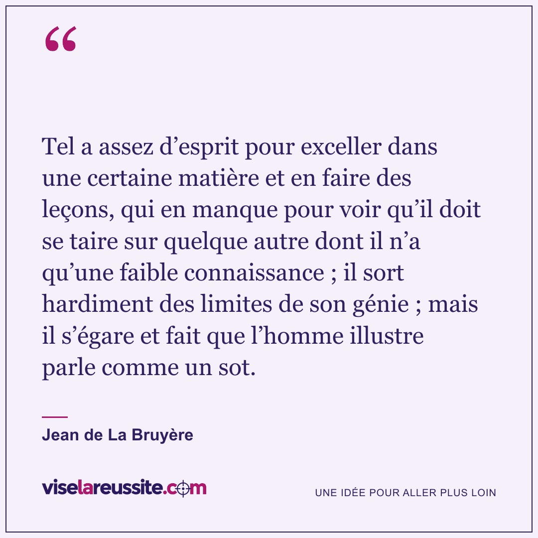 « Tel a assez d’esprit pour exceller dans une certaine matière et en faire des leçons, qui en manque pour voir qu’il doit se taire sur quelque autre dont il n’a qu’une faible connaissance ; il sort hardiment des limites de son génie ; mais il s’égare et fait que l’homme illustre parle comme un sot. » — Jean de La Bruyère — Vise la Réussite