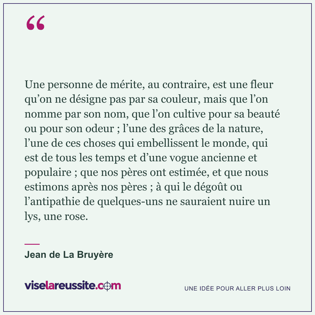 « Une personne de mérite, au contraire, est une fleur qu’on ne désigne pas par sa couleur, mais que l’on nomme par son nom, que l’on cultive pour sa beauté ou pour son odeur ; l’une des grâces de la nature, l’une de ces choses qui embellissent le monde, qui est de tous les temps et d’une vogue ancienne et populaire ; que nos pères ont estimée, et que nous estimons après nos pères ; à qui le dégoût ou l’antipathie de quelques-uns ne sauraient nuire un lys, une rose. » — Jean de La Bruyère — Vise la Réussite