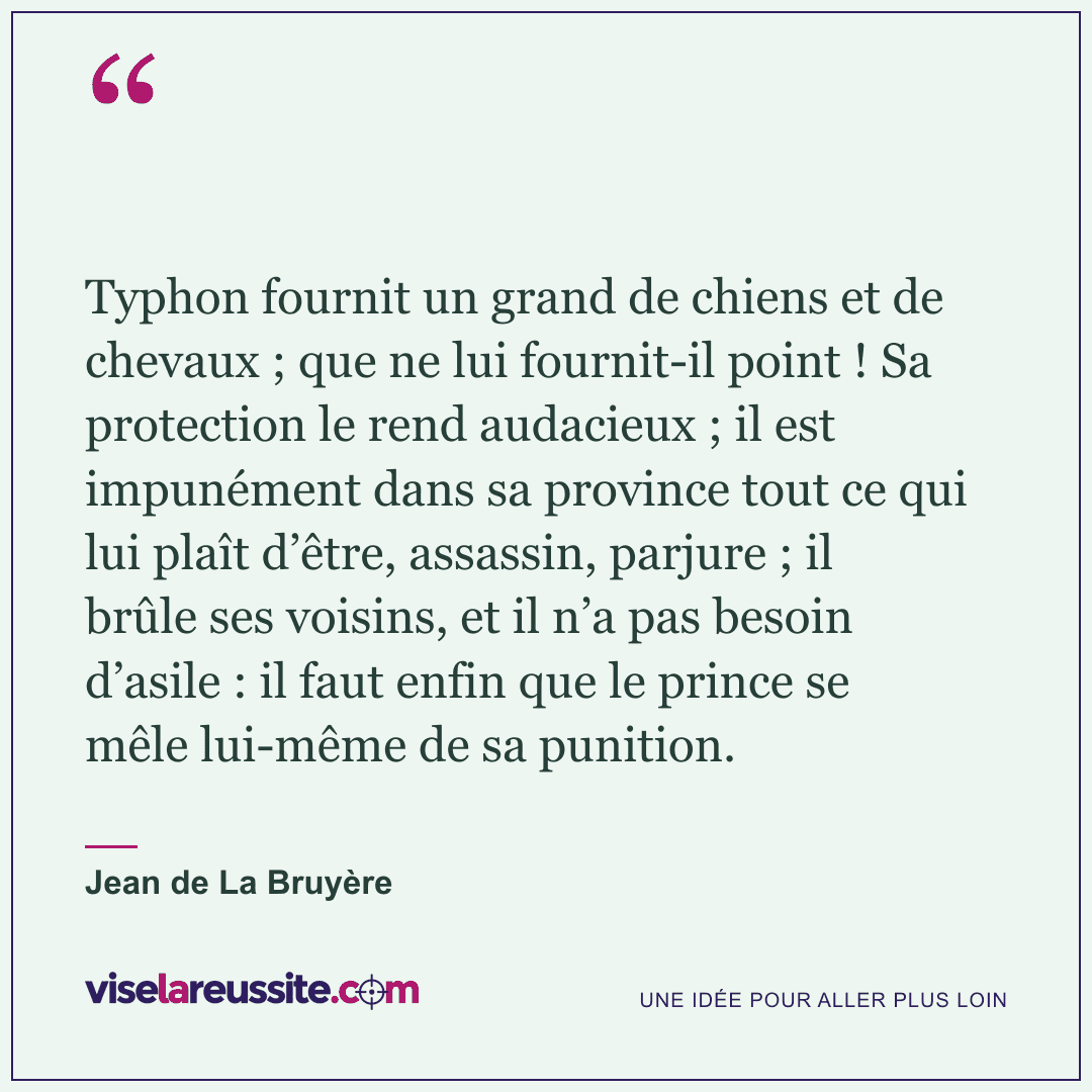 « Typhon fournit un grand de chiens et de chevaux ; que ne lui fournit-il point ! Sa protection le rend audacieux ; il est impunément dans sa province tout ce qui lui plaît d’être, assassin, parjure ; il brûle ses voisins, et il n’a pas besoin d’asile : il faut enfin que le prince se mêle lui-même de sa punition. » — Jean de La Bruyère — Vise la Réussite