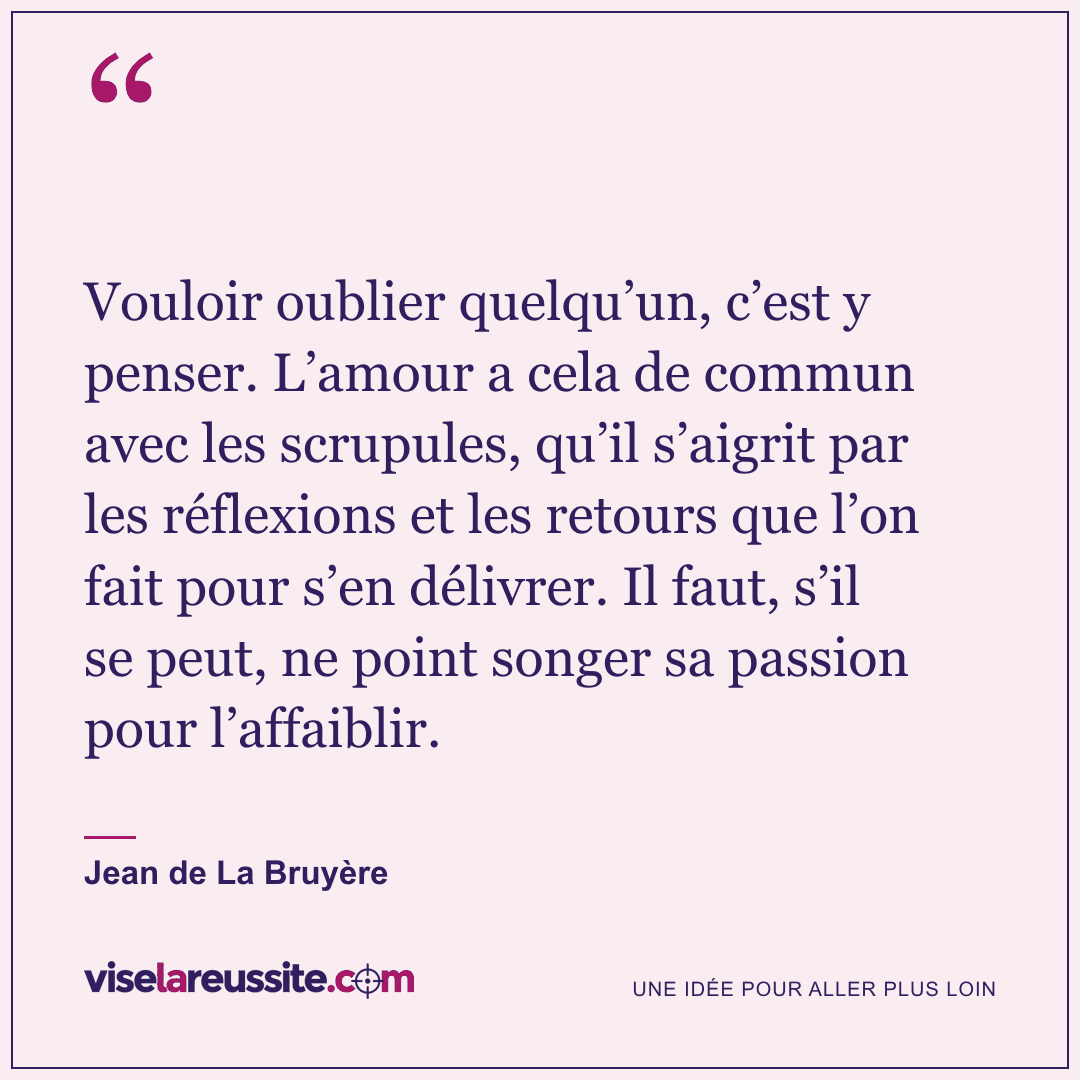 « Vouloir oublier quelqu’un, c’est y penser. L’amour a cela de commun avec les scrupules, qu’il s’aigrit par les réflexions et les retours que l’on fait pour s’en délivrer. Il faut, s’il se peut, ne point songer sa passion pour l’affaiblir. » — Jean de La Bruyère — Vise la Réussite