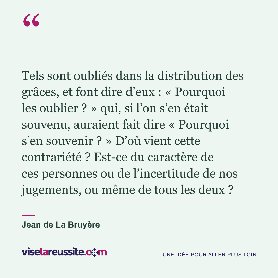 « Tels sont oubliés dans la distribution des grâces, et font dire d’eux : « Pourquoi les oublier ? » qui, si l’on s’en était souvenu, auraient fait dire « Pourquoi s’en souvenir ? » D’où vient cette contrariété ? Est-ce du caractère de ces personnes ou de l’incertitude de nos jugements, ou même de tous les deux ? » — Jean de La Bruyère — Vise la Réussite