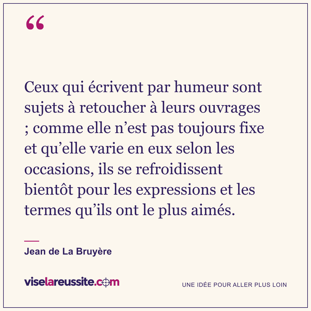 « Ceux qui écrivent par humeur sont sujets à retoucher à leurs ouvrages ; comme elle n’est pas toujours fixe et qu’elle varie en eux selon les occasions, ils se refroidissent bientôt pour les expressions et les termes qu’ils ont le plus aimés. » — Jean de La Bruyère — Vise la Réussite