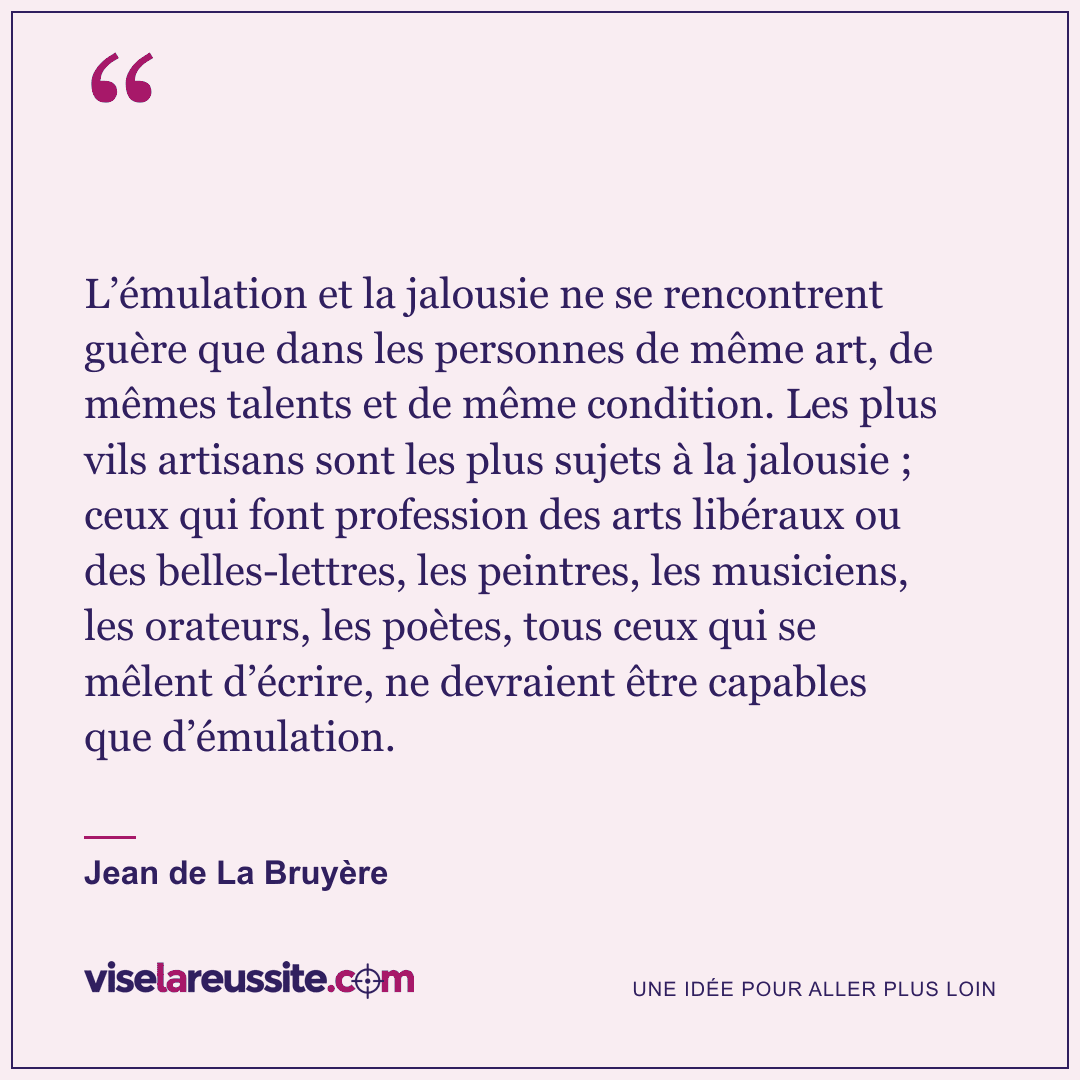 « L’émulation et la jalousie ne se rencontrent guère que dans les personnes de même art, de mêmes talents et de même condition. Les plus vils artisans sont les plus sujets à la jalousie ; ceux qui font profession des arts libéraux ou des belles-lettres, les peintres, les musiciens, les orateurs, les poètes, tous ceux qui se mêlent d’écrire, ne devraient être capables que d’émulation. » — Jean de La Bruyère — Vise la Réussite
