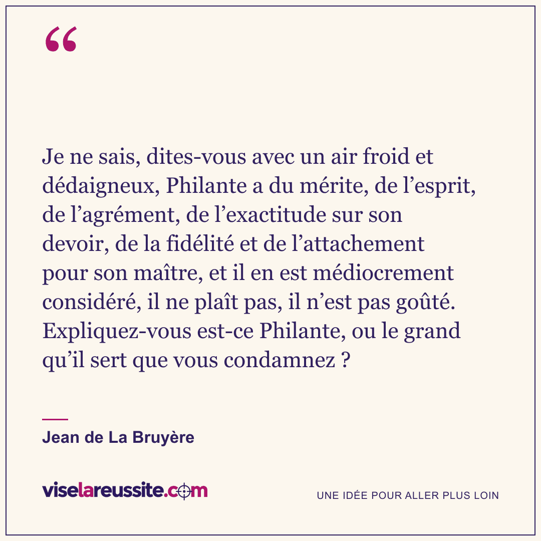 « Je ne sais, dites-vous avec un air froid et dédaigneux, Philante a du mérite, de l’esprit, de l’agrément, de l’exactitude sur son devoir, de la fidélité et de l’attachement pour son maître, et il en est médiocrement considéré, il ne plaît pas, il n’est pas goûté. Expliquez-vous est-ce Philante, ou le grand qu’il sert que vous condamnez ? » — Jean de La Bruyère — Vise la Réussite