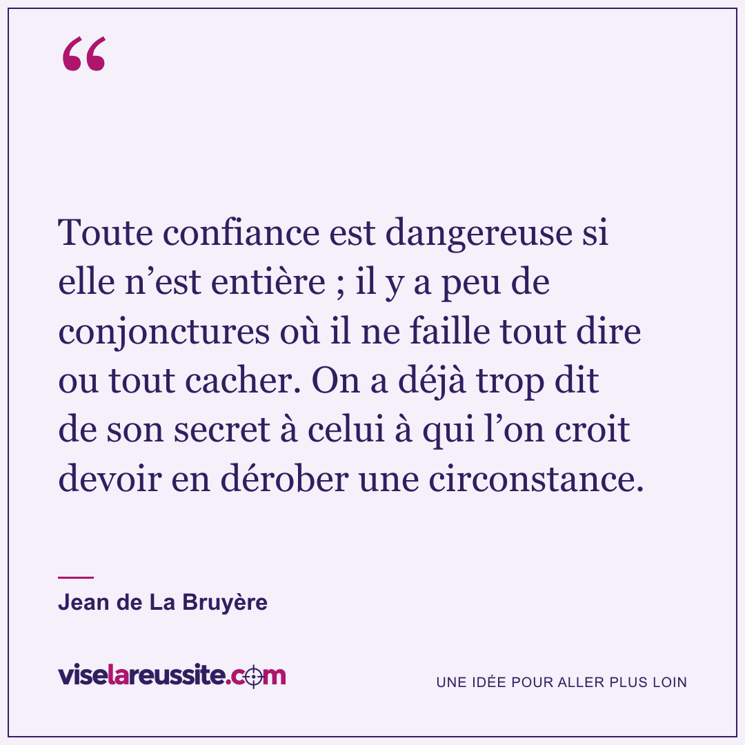 « Toute confiance est dangereuse si elle n’est entière ; il y a peu de conjonctures où il ne faille tout dire ou tout cacher. On a déjà trop dit de son secret à celui à qui l’on croit devoir en dérober une circonstance. » — Jean de La Bruyère — Vise la Réussite