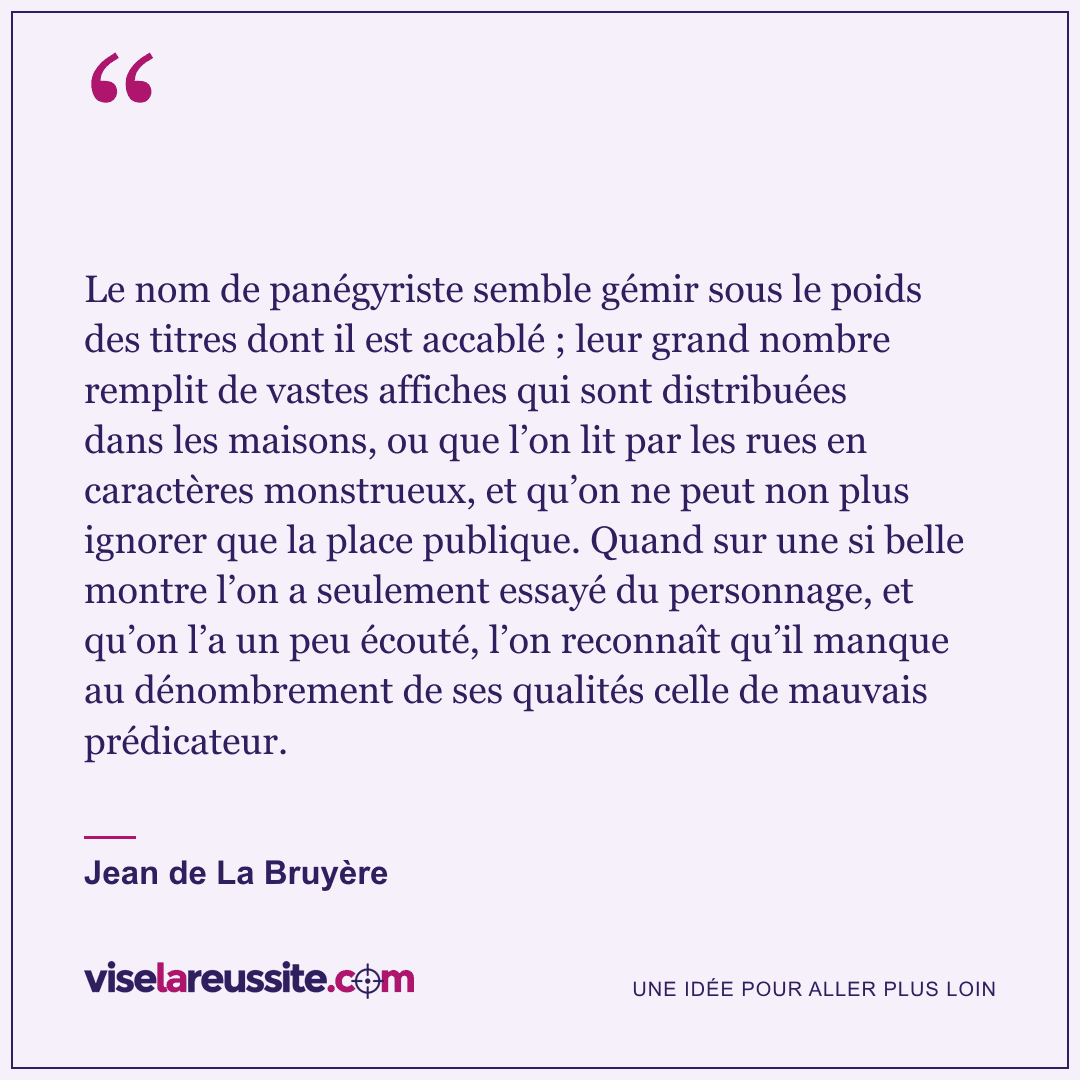 « Le nom de panégyriste semble gémir sous le poids des titres dont il est accablé ; leur grand nombre remplit de vastes affiches qui sont distribuées dans les maisons, ou que l’on lit par les rues en caractères monstrueux, et qu’on ne peut non plus ignorer que la place publique. Quand sur une si belle montre l’on a seulement essayé du personnage, et qu’on l’a un peu écouté, l’on reconnaît qu’il manque au dénombrement de ses qualités celle de mauvais prédicateur. » — Jean de La Bruyère — Vise la Réussite