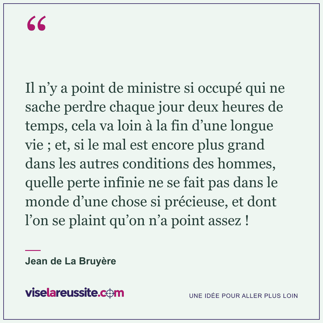 « Il n’y a point de ministre si occupé qui ne sache perdre chaque jour deux heures de temps, cela va loin à la fin d’une longue vie ; et, si le mal est encore plus grand dans les autres conditions des hommes, quelle perte infinie ne se fait pas dans le monde d’une chose si précieuse, et dont l’on se plaint qu’on n’a point assez ! » — Jean de La Bruyère — Vise la Réussite