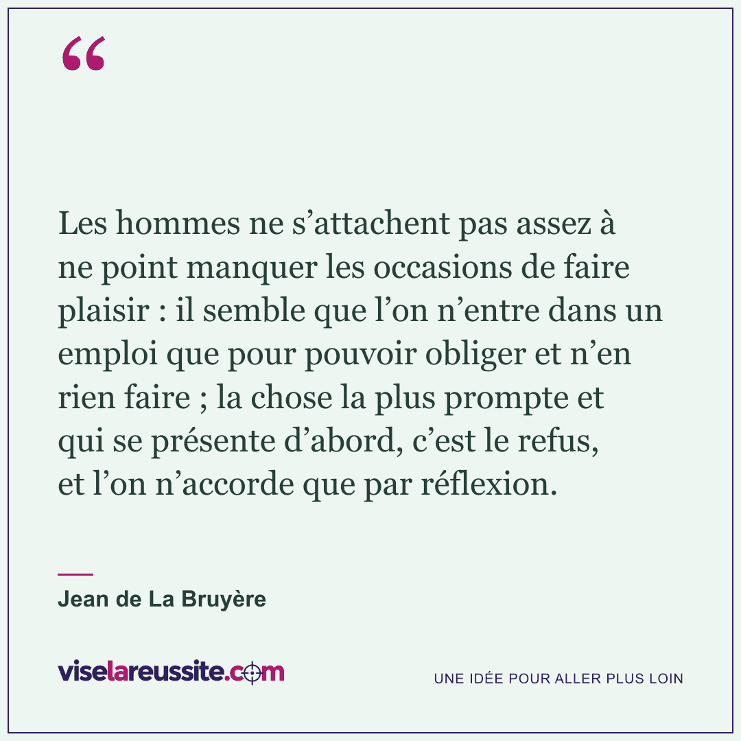 « Les hommes ne s’attachent pas assez à ne point manquer les occasions de faire plaisir : il semble que l’on n’entre dans un emploi que pour pouvoir obliger et n’en rien faire ; la chose la plus prompte et qui se présente d’abord, c’est le refus, et l’on n’accorde que par réflexion. » — Jean de La Bruyère — Vise la Réussite
