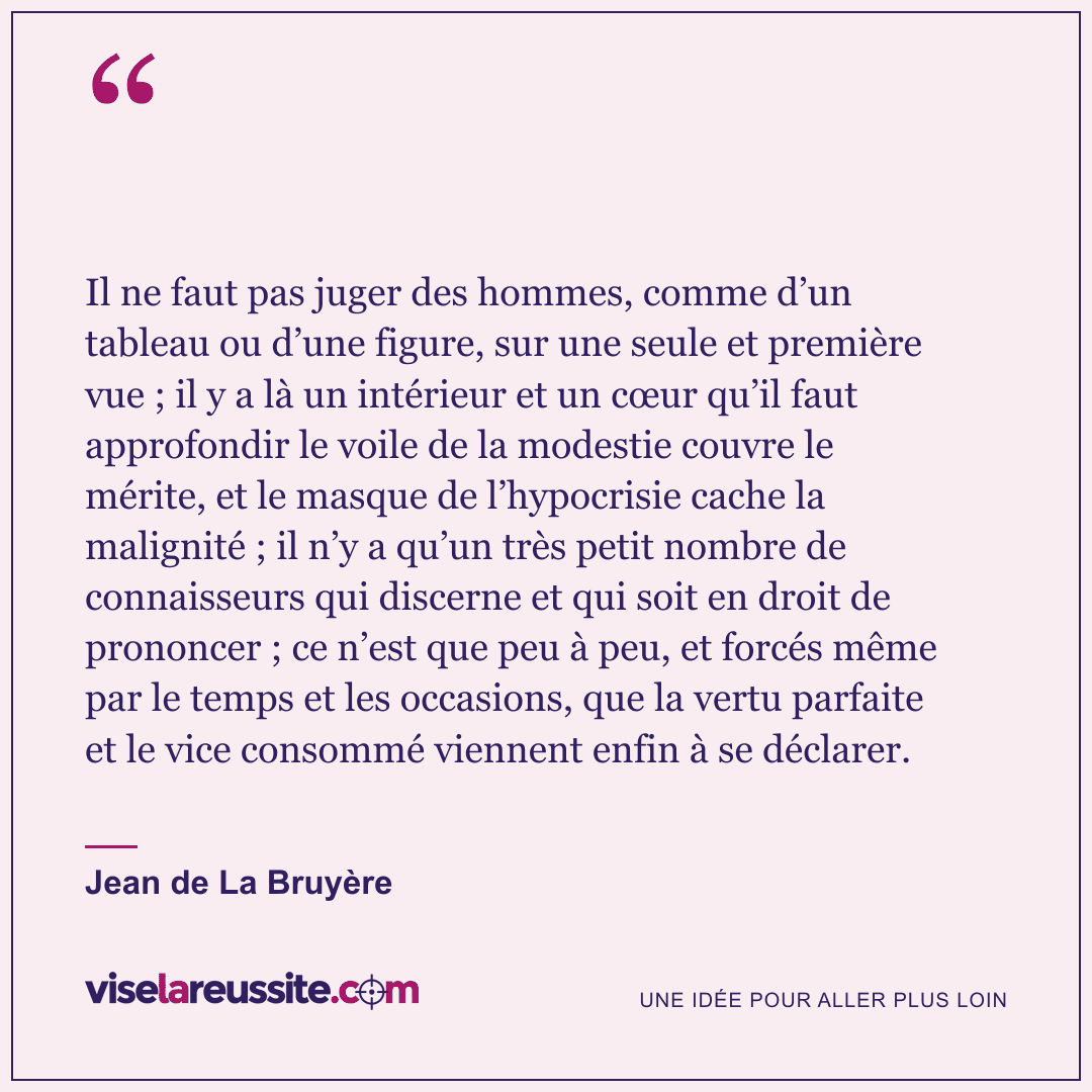 « Il ne faut pas juger des hommes, comme d’un tableau ou d’une figure, sur une seule et première vue ; il y a là un intérieur et un cœur qu’il faut approfondir le voile de la modestie couvre le mérite, et le masque de l’hypocrisie cache la malignité ; il n’y a qu’un très petit nombre de connaisseurs qui discerne et qui soit en droit de prononcer ; ce n’est que peu à peu, et forcés même par le temps et les occasions, que la vertu parfaite et le vice consommé viennent enfin à se déclarer. » — Jean de La Bruyère — Vise la Réussite