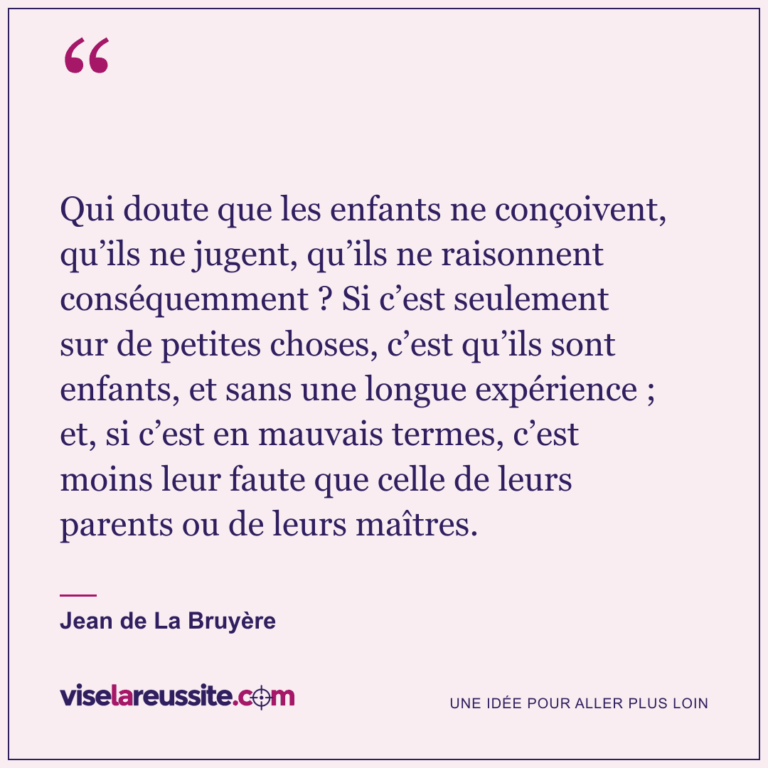 « Qui doute que les enfants ne conçoivent, qu’ils ne jugent, qu’ils ne raisonnent conséquemment ? Si c’est seulement sur de petites choses, c’est qu’ils sont enfants, et sans une longue expérience ; et, si c’est en mauvais termes, c’est moins leur faute que celle de leurs parents ou de leurs maîtres. » — Jean de La Bruyère — Vise la Réussite