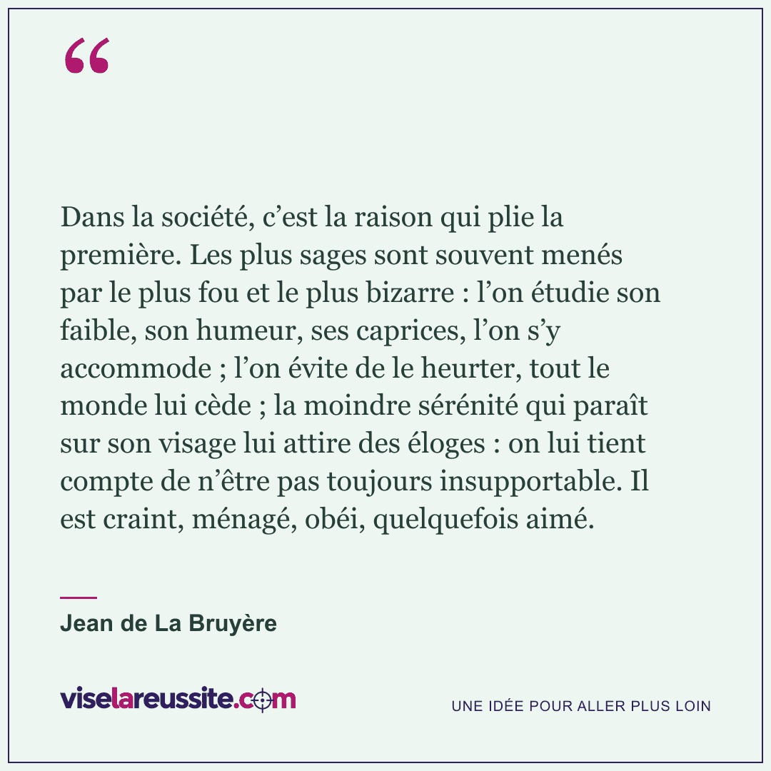 « Dans la société, c’est la raison qui plie la première. Les plus sages sont souvent menés par le plus fou et le plus bizarre : l’on étudie son faible, son humeur, ses caprices, l’on s’y accommode ; l’on évite de le heurter, tout le monde lui cède ; la moindre sérénité qui paraît sur son visage lui attire des éloges : on lui tient compte de n’être pas toujours insupportable. Il est craint, ménagé, obéi, quelquefois aimé. » — Jean de La Bruyère — Vise la Réussite