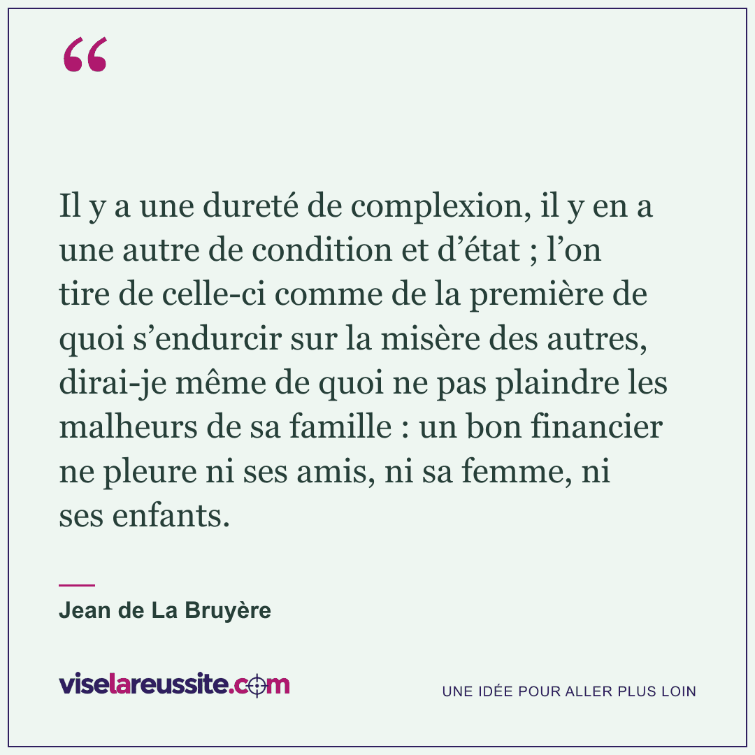 « Il y a une dureté de complexion, il y en a une autre de condition et d’état ; l’on tire de celle-ci comme de la première de quoi s’endurcir sur la misère des autres, dirai-je même de quoi ne pas plaindre les malheurs de sa famille : un bon financier ne pleure ni ses amis, ni sa femme, ni ses enfants. » — Jean de La Bruyère — Vise la Réussite