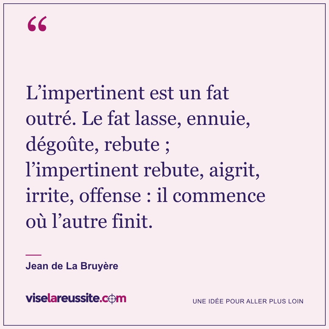 « L’impertinent est un fat outré. Le fat lasse, ennuie, dégoûte, rebute ; l’impertinent rebute, aigrit, irrite, offense : il commence où l’autre finit. » — Jean de La Bruyère — Vise la Réussite