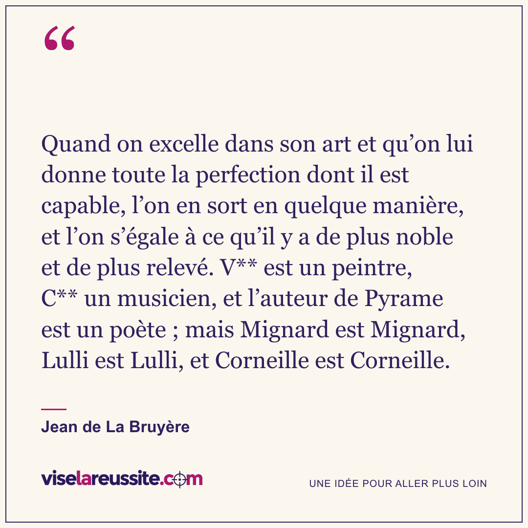« Quand on excelle dans son art et qu’on lui donne toute la perfection dont il est capable, l’on en sort en quelque manière, et l’on s’égale à ce qu’il y a de plus noble et de plus relevé. V** est un peintre, C** un musicien, et l’auteur de Pyrame est un poète ; mais Mignard est Mignard, Lulli est Lulli, et Corneille est Corneille. » — Jean de La Bruyère — Vise la Réussite