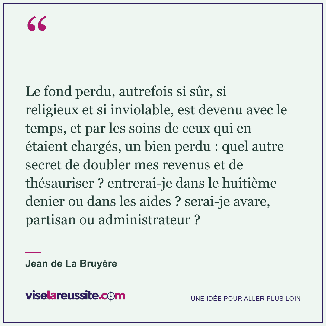 « Le fond perdu, autrefois si sûr, si religieux et si inviolable, est devenu avec le temps, et par les soins de ceux qui en étaient chargés, un bien perdu : quel autre secret de doubler mes revenus et de thésauriser ? entrerai-je dans le huitième denier ou dans les aides ? serai-je avare, partisan ou administrateur ? » — Jean de La Bruyère — Vise la Réussite