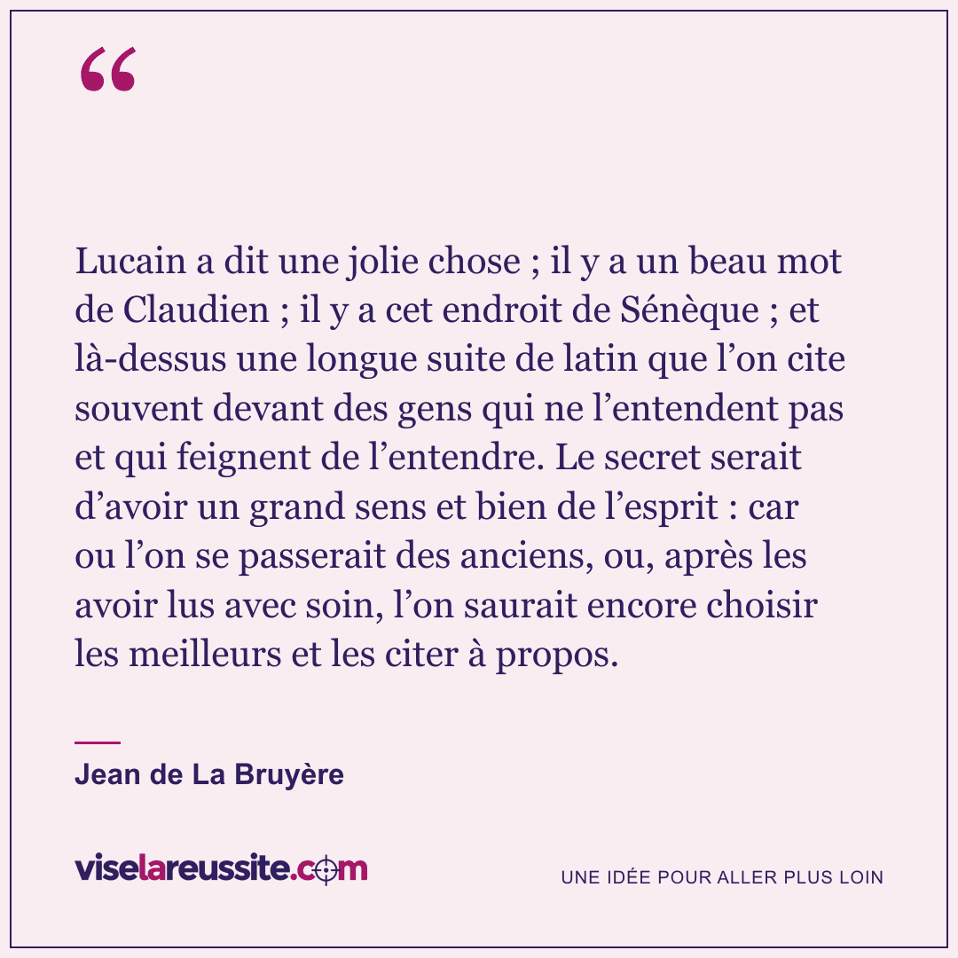 « Lucain a dit une jolie chose ; il y a un beau mot de Claudien ; il y a cet endroit de Sénèque ; et là-dessus une longue suite de latin que l’on cite souvent devant des gens qui ne l’entendent pas et qui feignent de l’entendre. Le secret serait d’avoir un grand sens et bien de l’esprit : car ou l’on se passerait des anciens, ou, après les avoir lus avec soin, l’on saurait encore choisir les meilleurs et les citer à propos. » — Jean de La Bruyère — Vise la Réussite