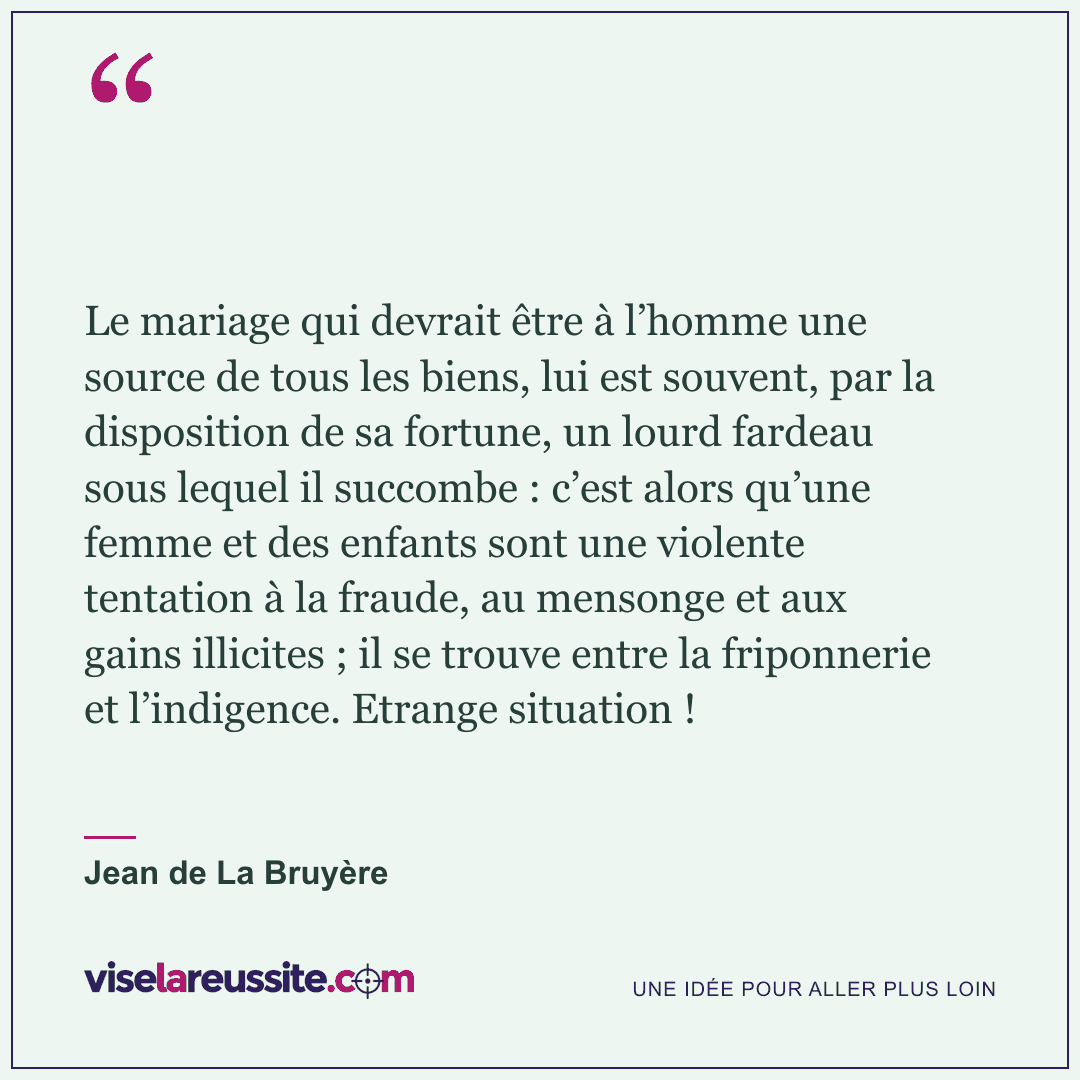 « Le mariage qui devrait être à l’homme une source de tous les biens, lui est souvent, par la disposition de sa fortune, un lourd fardeau sous lequel il succombe : c’est alors qu’une femme et des enfants sont une violente tentation à la fraude, au mensonge et aux gains illicites ; il se trouve entre la friponnerie et l’indigence. Etrange situation ! » — Jean de La Bruyère — Vise la Réussite