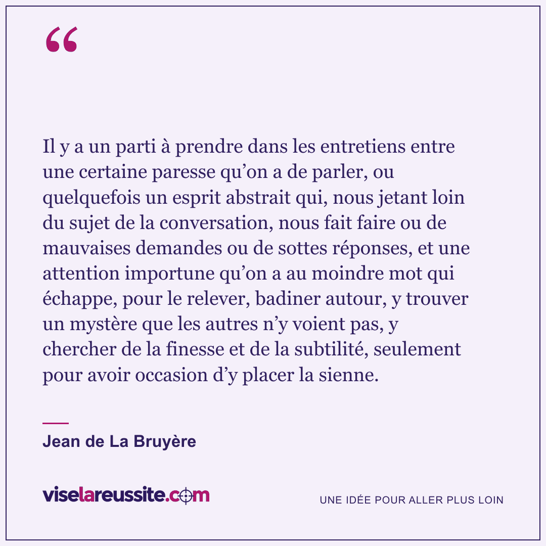 « Il y a un parti à prendre dans les entretiens entre une certaine paresse qu’on a de parler, ou quelquefois un esprit abstrait qui, nous jetant loin du sujet de la conversation, nous fait faire ou de mauvaises demandes ou de sottes réponses, et une attention importune qu’on a au moindre mot qui échappe, pour le relever, badiner autour, y trouver un mystère que les autres n’y voient pas, y chercher de la finesse et de la subtilité, seulement pour avoir occasion d’y placer la sienne. » — Jean de La Bruyère — Vise la Réussite