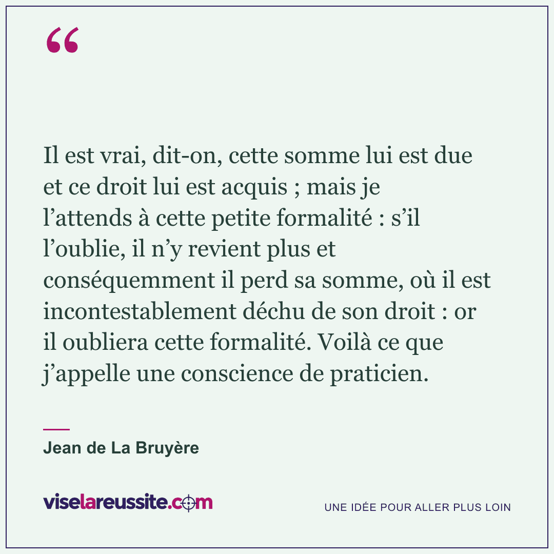 « Il est vrai, dit-on, cette somme lui est due et ce droit lui est acquis ; mais je l’attends à cette petite formalité : s’il l’oublie, il n’y revient plus et conséquemment il perd sa somme, où il est incontestablement déchu de son droit : or il oubliera cette formalité. Voilà ce que j’appelle une conscience de praticien. » — Jean de La Bruyère — Vise la Réussite