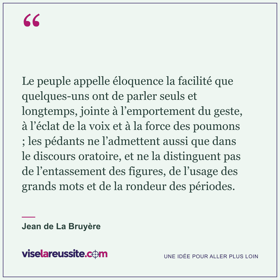 « Le peuple appelle éloquence la facilité que quelques-uns ont de parler seuls et longtemps, jointe à l’emportement du geste, à l’éclat de la voix et à la force des poumons ; les pédants ne l’admettent aussi que dans le discours oratoire, et ne la distinguent pas de l’entassement des figures, de l’usage des grands mots et de la rondeur des périodes. » — Jean de La Bruyère — Vise la Réussite